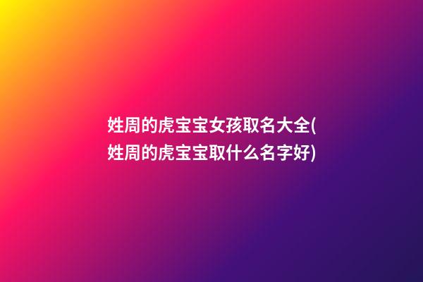 姓周的虎宝宝女孩取名大全(姓周的虎宝宝取什么名字好)