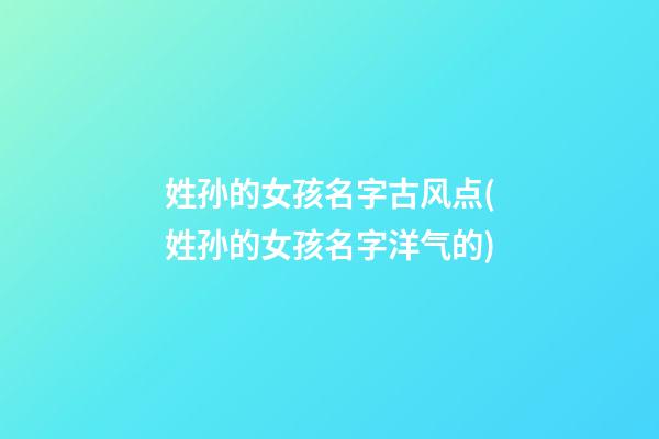 姓孙的女孩名字古风点(姓孙的女孩名字洋气的)