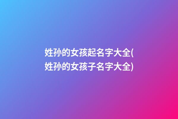 姓孙的女孩起名字大全(姓孙的女孩子名字大全)