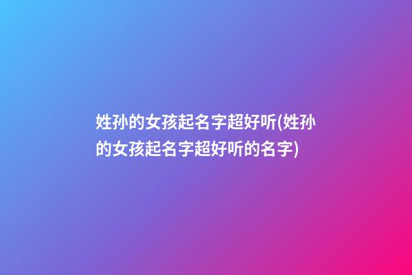 姓孙的女孩起名字超好听(姓孙的女孩起名字超好听的名字)
