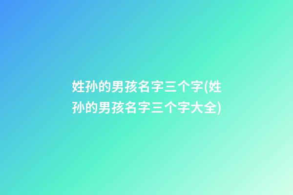 姓孙的男孩名字三个字(姓孙的男孩名字三个字大全)