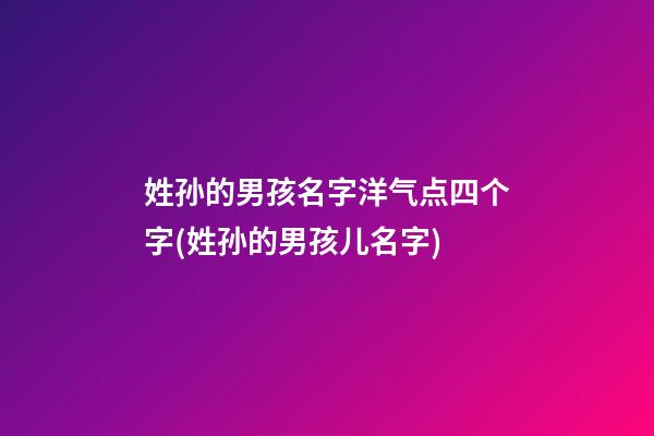 姓孙的男孩名字洋气点四个字(姓孙的男孩儿名字)