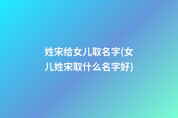 姓宋给女儿取名字(女儿姓宋取什么名字好)