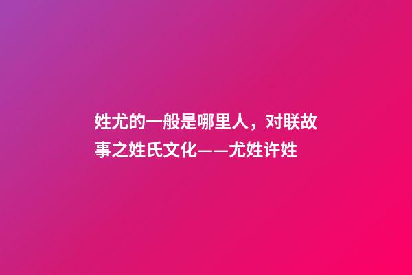 姓尤的一般是哪里人，对联故事之姓氏文化——尤姓许姓-第1张-观点-玄机派