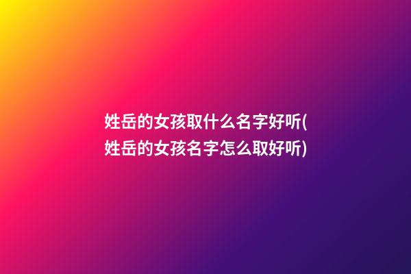 姓岳的女孩取什么名字好听(姓岳的女孩名字怎么取好听)