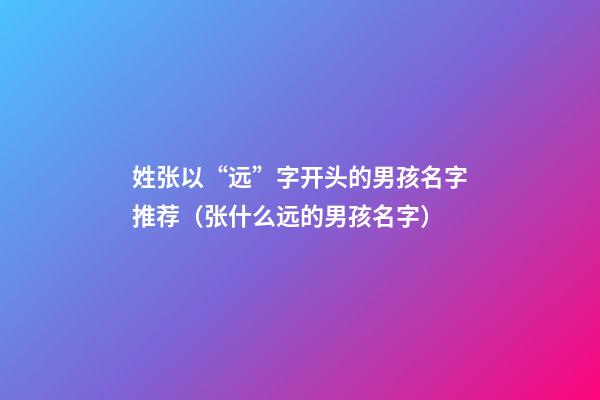 姓张以“远”字开头的男孩名字推荐（张什么远的男孩名字）