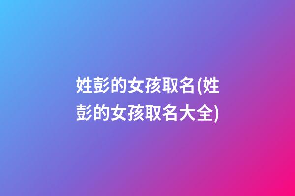 姓彭的女孩取名(姓彭的女孩取名大全)