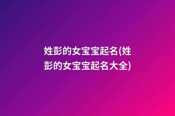 姓彭的女宝宝起名(姓彭的女宝宝起名大全)
