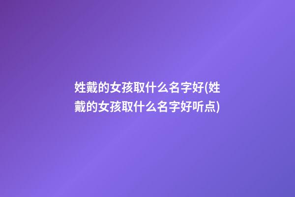 姓戴的女孩取什么名字好(姓戴的女孩取什么名字好听点)