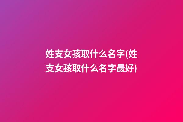 姓支女孩取什么名字(姓支女孩取什么名字最好)