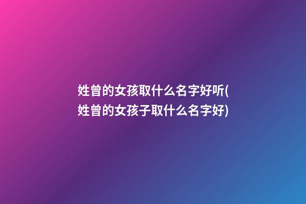 姓曾的女孩取什么名字好听(姓曾的女孩子取什么名字好)