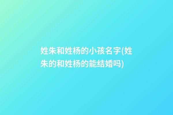 姓朱和姓杨的小孩名字(姓朱的和姓杨的能结婚吗)