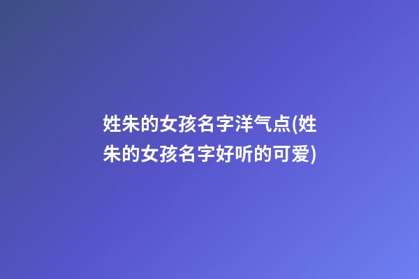 姓朱的女孩名字洋气点(姓朱的女孩名字好听的可爱)