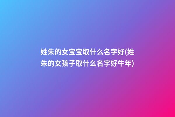 姓朱的女宝宝取什么名字好(姓朱的女孩子取什么名字好牛年)