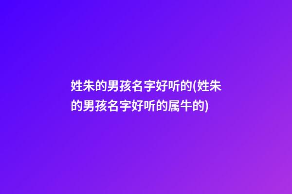 姓朱的男孩名字好听的(姓朱的男孩名字好听的属牛的)