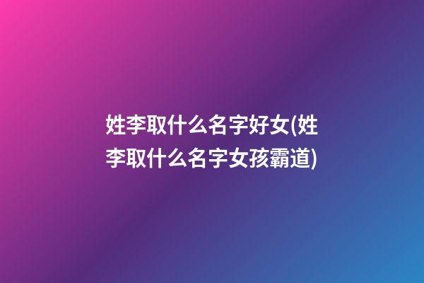 姓李取什么名字好女(姓李取什么名字女孩霸道)