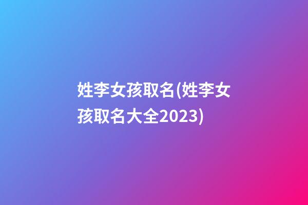 姓李女孩取名(姓李女孩取名大全2023)