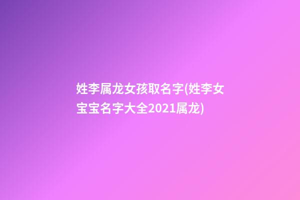姓李属龙女孩取名字(姓李女宝宝名字大全2021属龙)