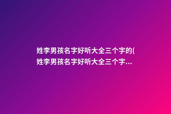 姓李男孩名字好听大全三个字的(姓李男孩名字好听大全三个字的含义)
