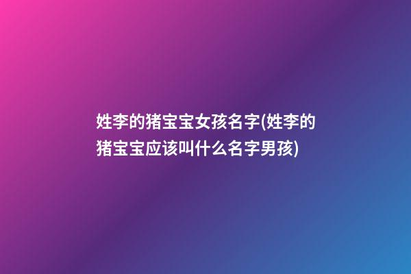 姓李的猪宝宝女孩名字(姓李的猪宝宝应该叫什么名字男孩)