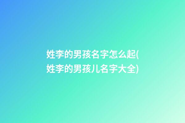 姓李的男孩名字怎么起(姓李的男孩儿名字大全)