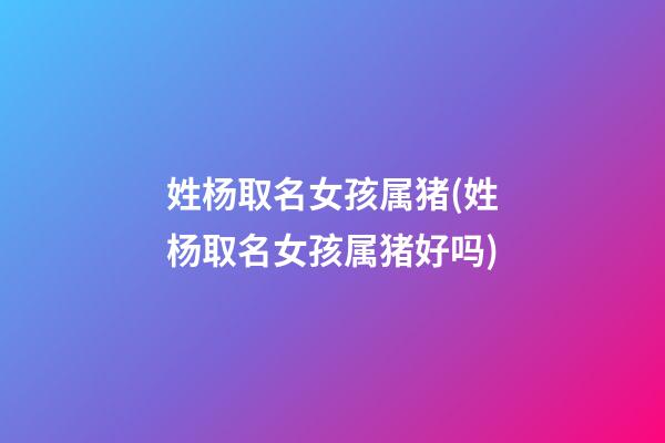 姓杨取名女孩属猪(姓杨取名女孩属猪好吗)