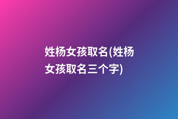 姓杨女孩取名(姓杨女孩取名三个字)