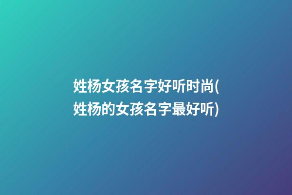 姓杨女孩名字好听时尚(姓杨的女孩名字最好听)