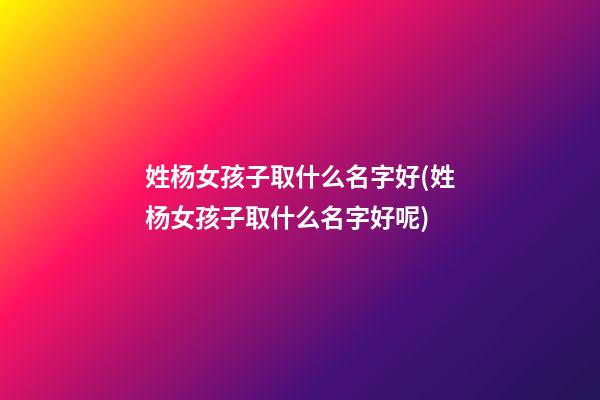 姓杨女孩子取什么名字好(姓杨女孩子取什么名字好呢)
