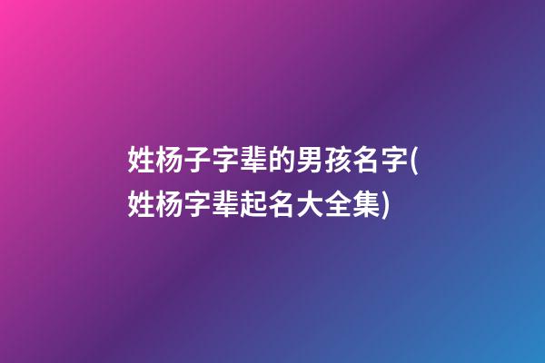 姓杨子字辈的男孩名字(姓杨字辈起名大全集)