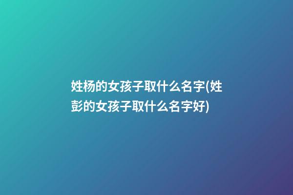 姓杨的女孩子取什么名字(姓彭的女孩子取什么名字好)