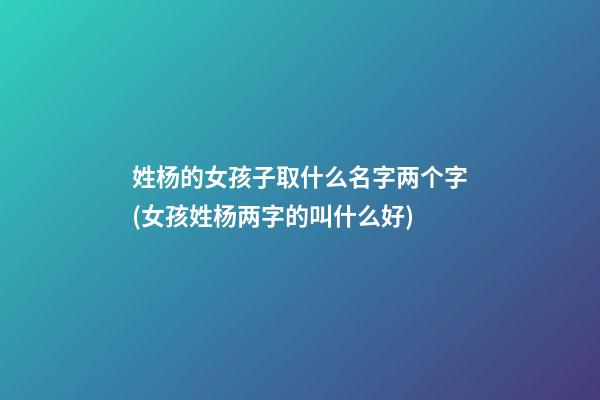 姓杨的女孩子取什么名字两个字(女孩姓杨两字的叫什么好)