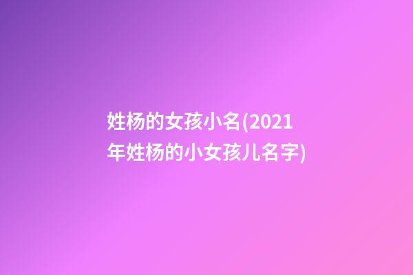 姓杨的女孩小名(2021年姓杨的小女孩儿名字)