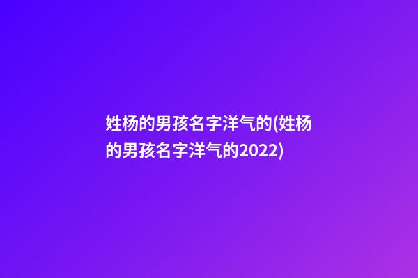 姓杨的男孩名字洋气的(姓杨的男孩名字洋气的2022)