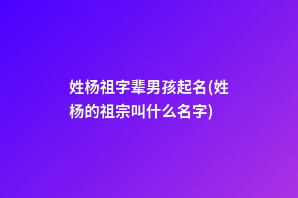 姓杨祖字辈男孩起名(姓杨的祖宗叫什么名字)