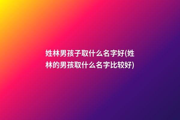 姓林男孩子取什么名字好(姓林的男孩取什么名字比较好)