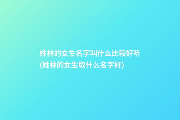 姓林的女生名字叫什么比较好听(姓林的女生取什么名字好)