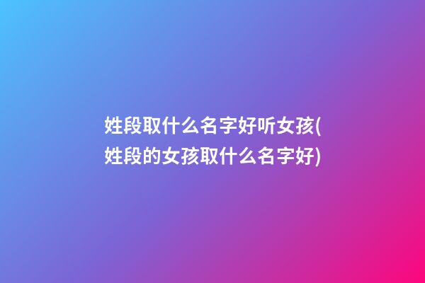 姓段取什么名字好听女孩(姓段的女孩取什么名字好)