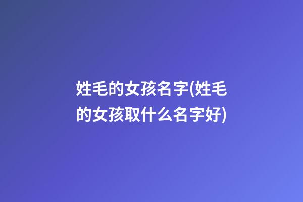 姓毛的女孩名字(姓毛的女孩取什么名字好)