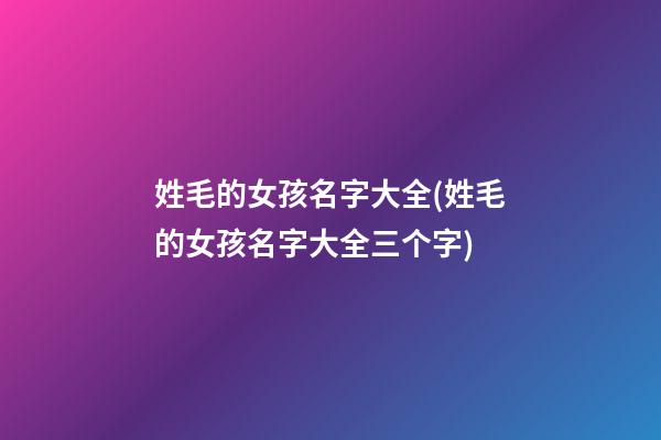 姓毛的女孩名字大全(姓毛的女孩名字大全三个字)