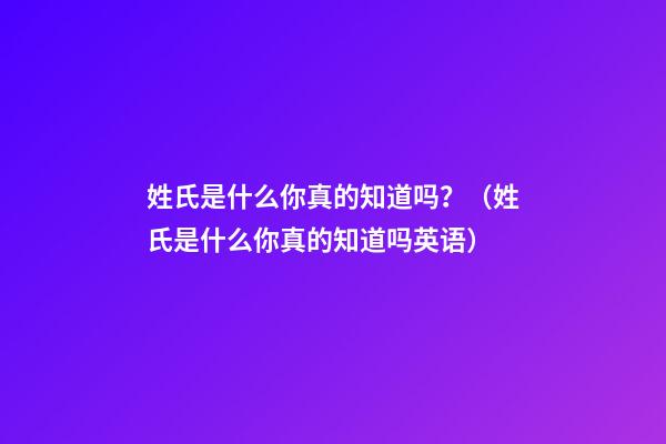 姓氏是什么你真的知道吗？（姓氏是什么你真的知道吗英语）