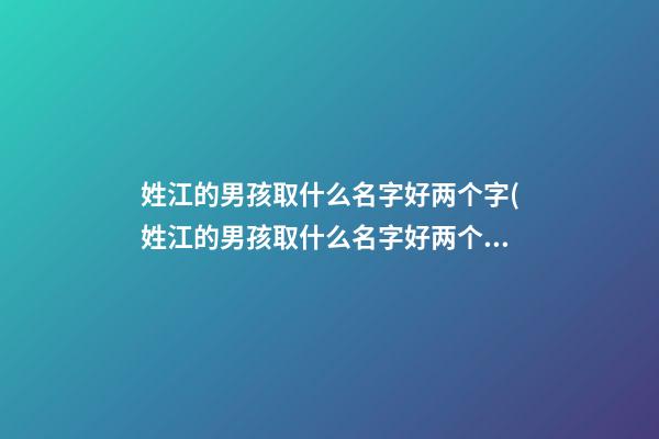 姓江的男孩取什么名字好两个字(姓江的男孩取什么名字好两个字好听)