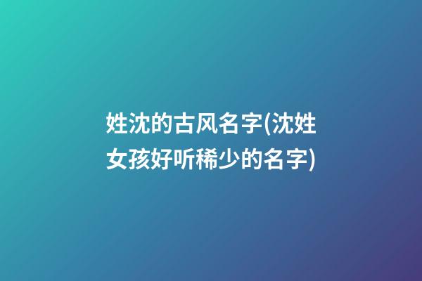 姓沈的古风名字(沈姓女孩好听稀少的名字)