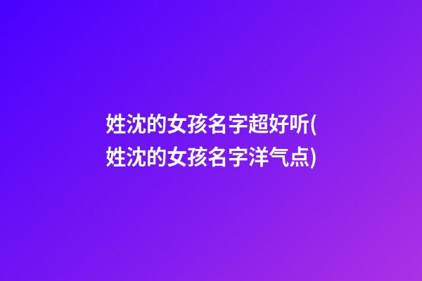 姓沈的女孩名字超好听(姓沈的女孩名字洋气点)