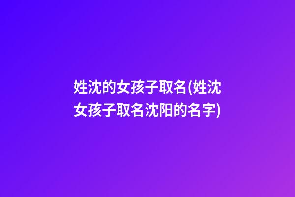 姓沈的女孩子取名(姓沈女孩子取名沈阳的名字)