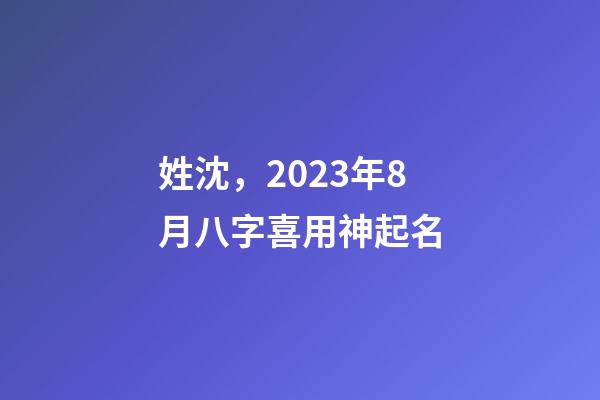 姓沈，2023年8月八字喜用神起名