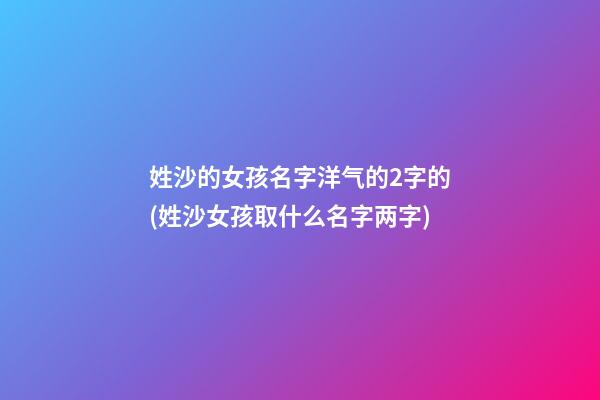 姓沙的女孩名字洋气的2字的(姓沙女孩取什么名字两字)