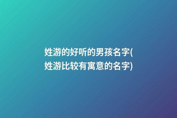 姓游的好听的男孩名字(姓游比较有寓意的名字)