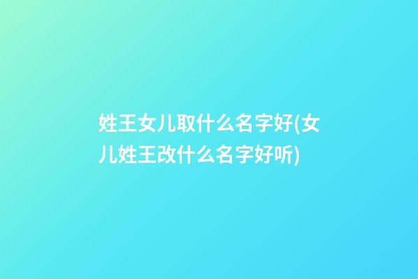 姓王女儿取什么名字好(女儿姓王改什么名字好听)