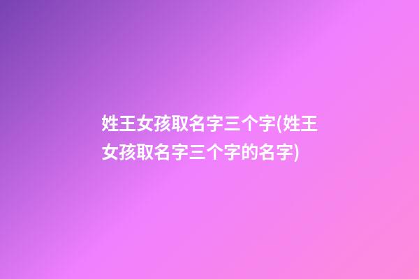 姓王女孩取名字三个字(姓王女孩取名字三个字的名字)